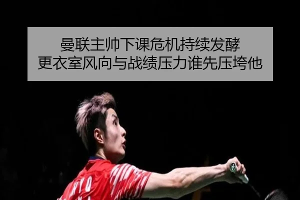 曼联主帅下课危机持续发酵 更衣室风向与战绩压力谁先压垮他